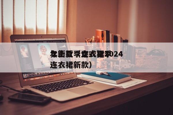 女士夏季连衣裙2024年新款（女式夏季连衣裙新款）