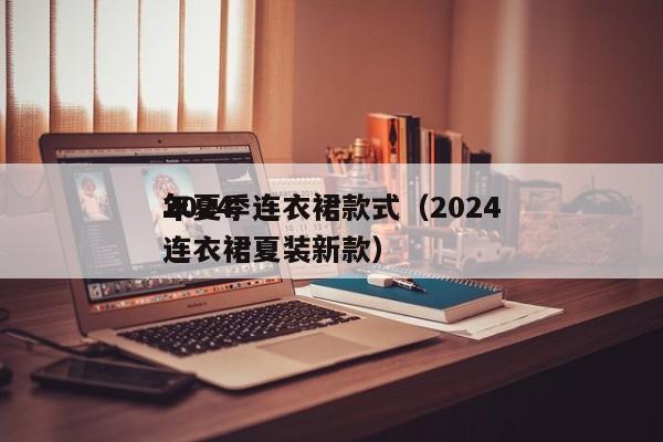 2024
年夏季连衣裙款式(2024
年连衣裙夏装新款)