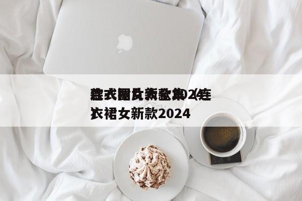 连衣裙女新款2024
款式图片大全集(连衣裙女新款2024
)