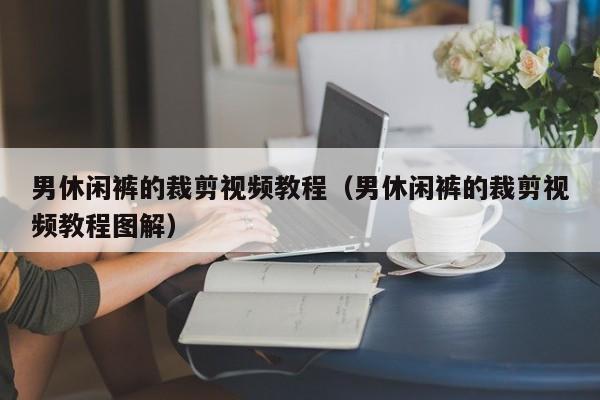男休闲裤的裁剪视频教程（男休闲裤的裁剪视频教程图解）