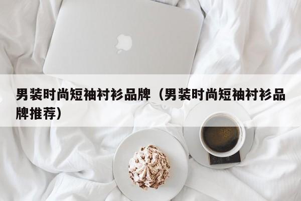 男装时尚短袖衬衫品牌（男装时尚短袖衬衫品牌推荐）