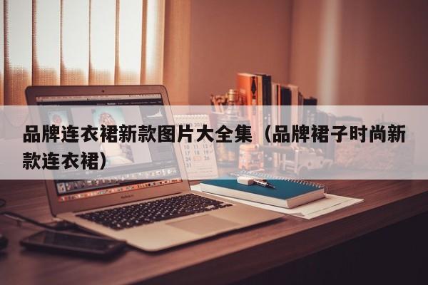 品牌连衣裙新款图片大全集（品牌裙子时尚新款连衣裙）